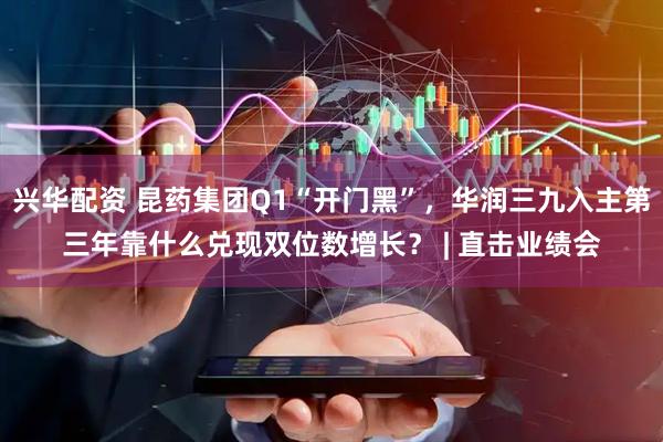 兴华配资 昆药集团Q1“开门黑”，华润三九入主第三年靠什么兑现双位数增长？ | 直击业绩会