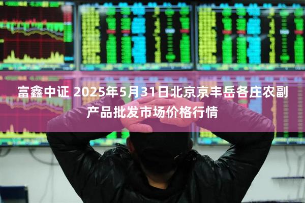 富鑫中证 2025年5月31日北京京丰岳各庄农副产品批发市场价格行情
