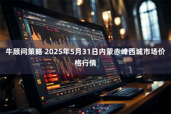 牛顾问策略 2025年5月31日内蒙赤峰西城市场价格行情