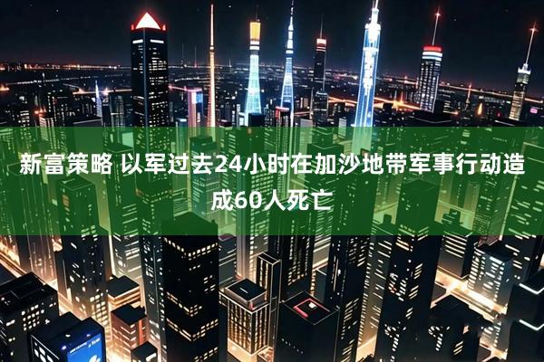 新富策略 以军过去24小时在加沙地带军事行动造成60人死亡