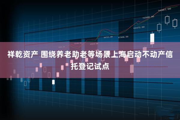 祥乾资产 围绕养老助老等场景上海启动不动产信托登记试点