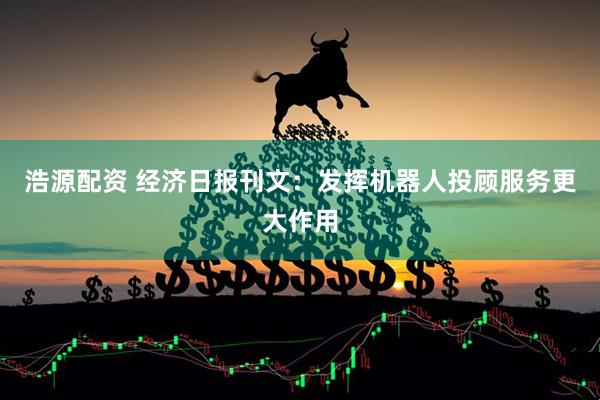 浩源配资 经济日报刊文：发挥机器人投顾服务更大作用