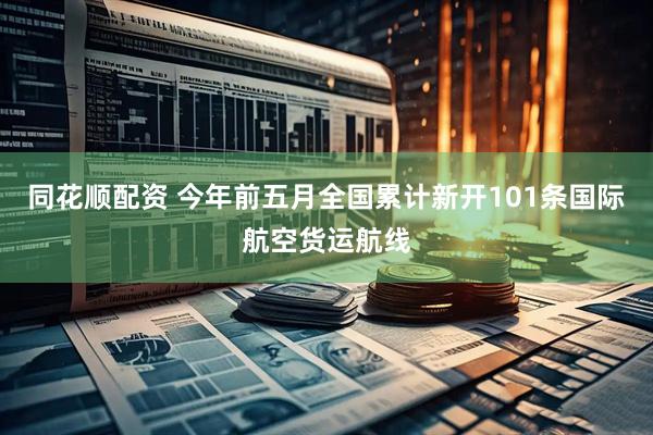 同花顺配资 今年前五月全国累计新开101条国际航空货运航线