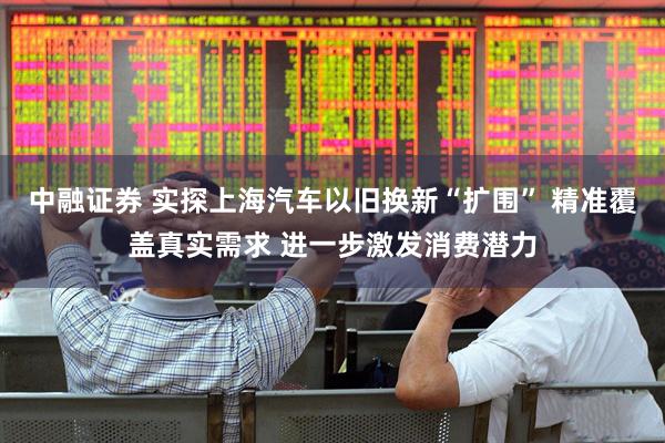 中融证券 实探上海汽车以旧换新“扩围” 精准覆盖真实需求 进一步激发消费潜力