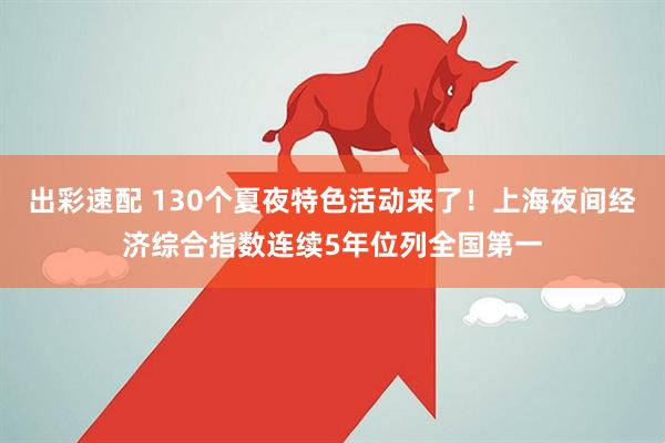 出彩速配 130个夏夜特色活动来了！上海夜间经济综合指数连续5年位列全国第一