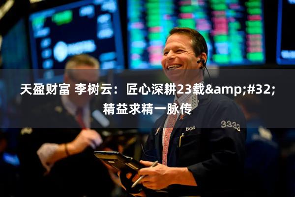 天盈财富 李树云：匠心深耕23载&#32;精益求精一脉传