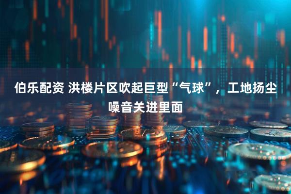 伯乐配资 洪楼片区吹起巨型“气球”，工地扬尘噪音关进里面