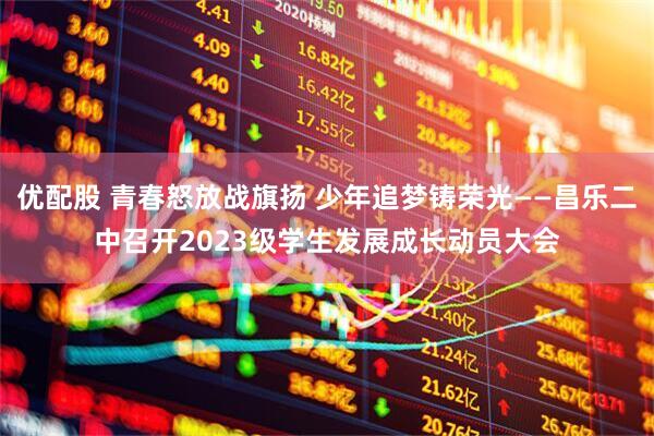优配股 青春怒放战旗扬 少年追梦铸荣光——昌乐二中召开2023级学生发展成长动员大会