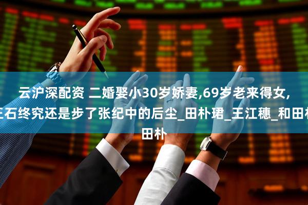云沪深配资 二婚娶小30岁娇妻,69岁老来得女,王石终究还是步了张纪中的后尘_田朴珺_王江穗_和田朴