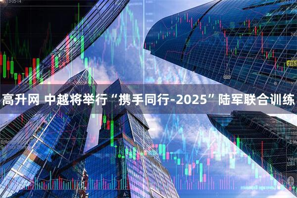 高升网 中越将举行“携手同行-2025”陆军联合训练