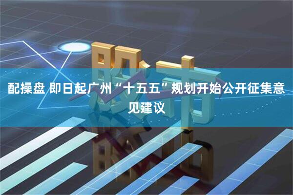 配操盘 即日起广州“十五五”规划开始公开征集意见建议