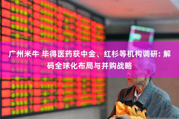 广州米牛 毕得医药获中金、红杉等机构调研: 解码全球化布局与并购战略