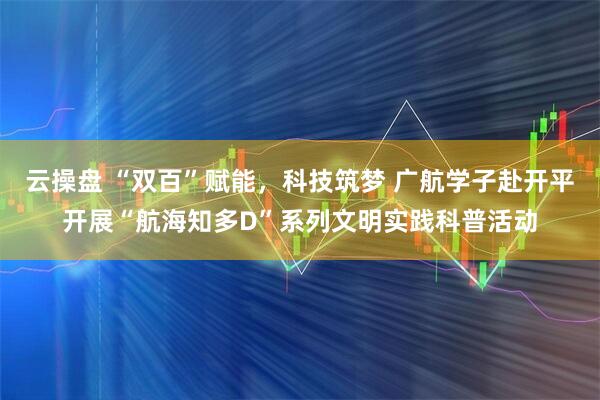 云操盘 “双百”赋能，科技筑梦 广航学子赴开平开展“航海知多D”系列文明实践科普活动