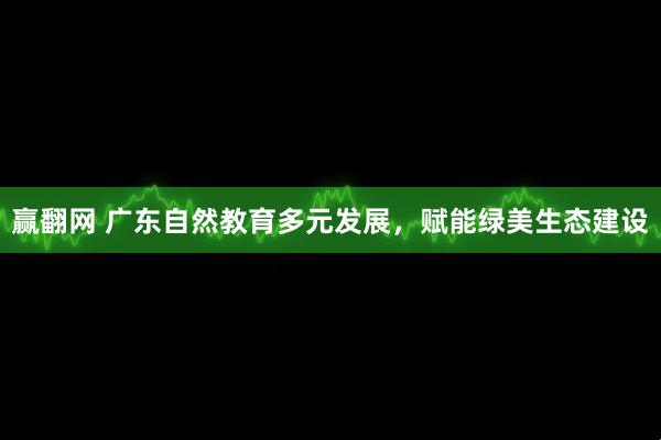 赢翻网 广东自然教育多元发展，赋能绿美生态建设