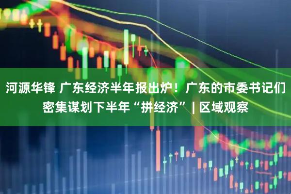 河源华锋 广东经济半年报出炉！广东的市委书记们密集谋划下半年“拼经济” | 区域观察