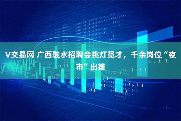 V交易网 广西融水招聘会挑灯觅才，千余岗位“夜市”出摊