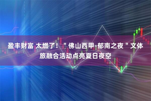 盈丰财富 太燃了！＂佛山西甲-郁南之夜＂文体旅融合活动点亮夏日夜空