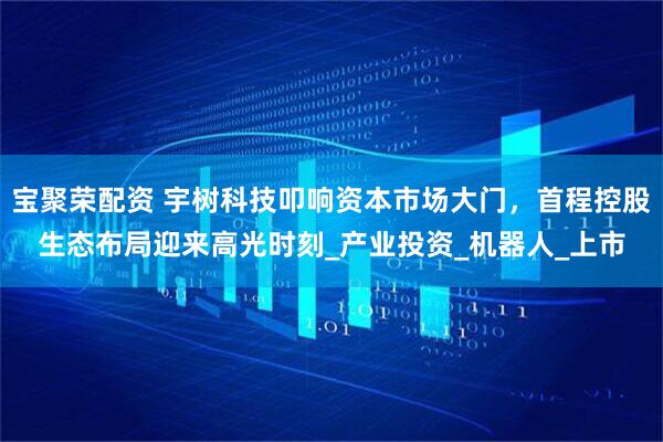 宝聚荣配资 宇树科技叩响资本市场大门，首程控股生态布局迎来高光时刻_产业投资_机器人_上市