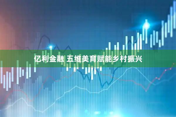 亿利金融 五维美育赋能乡村振兴