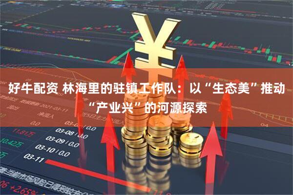 好牛配资 林海里的驻镇工作队：以“生态美”推动“产业兴”的河源探索