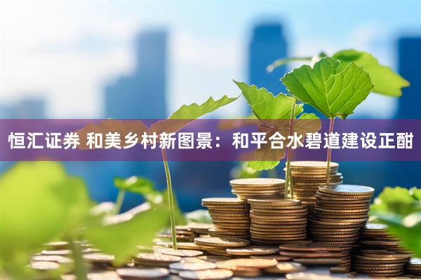 恒汇证券 和美乡村新图景：和平合水碧道建设正酣