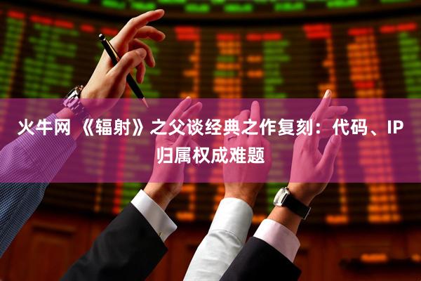 火牛网 《辐射》之父谈经典之作复刻：代码、IP归属权成难题