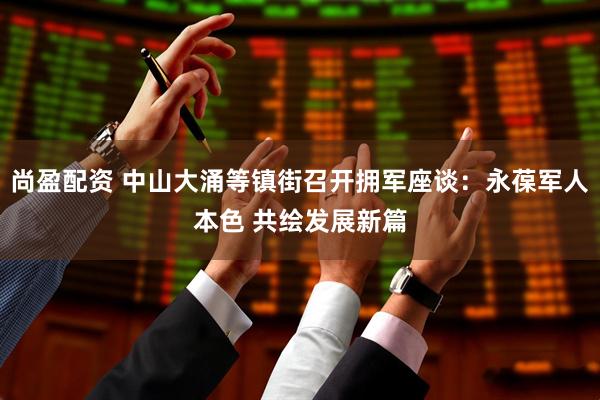 尚盈配资 中山大涌等镇街召开拥军座谈：永葆军人本色 共绘发展新篇
