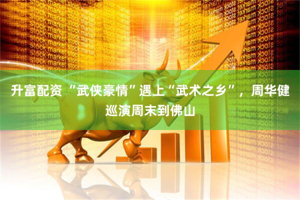 升富配资 “武侠豪情”遇上“武术之乡”，周华健巡演周末到佛山