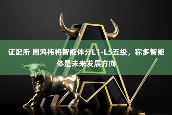 证配所 周鸿祎将智能体分L1-L5五级，称多智能体是未来发展方向