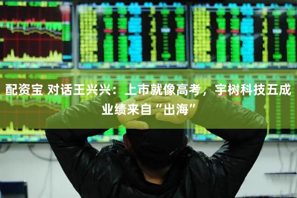 配资宝 对话王兴兴：上市就像高考，宇树科技五成业绩来自“出海”