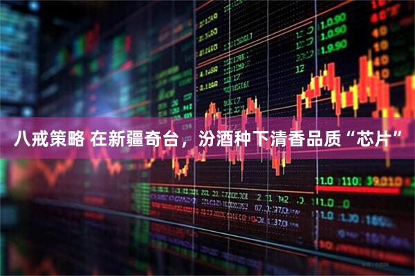 八戒策略 在新疆奇台，汾酒种下清香品质“芯片”