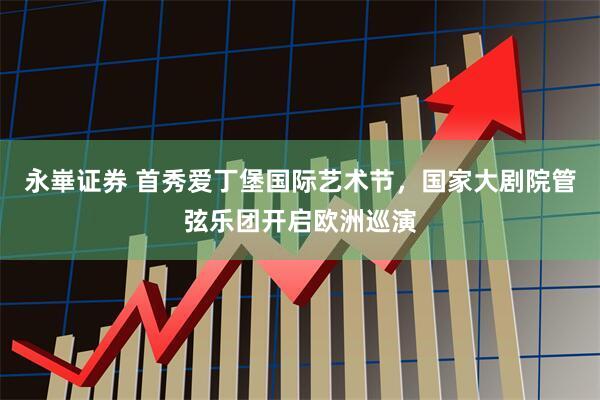 永崋证券 首秀爱丁堡国际艺术节，国家大剧院管弦乐团开启欧洲巡演