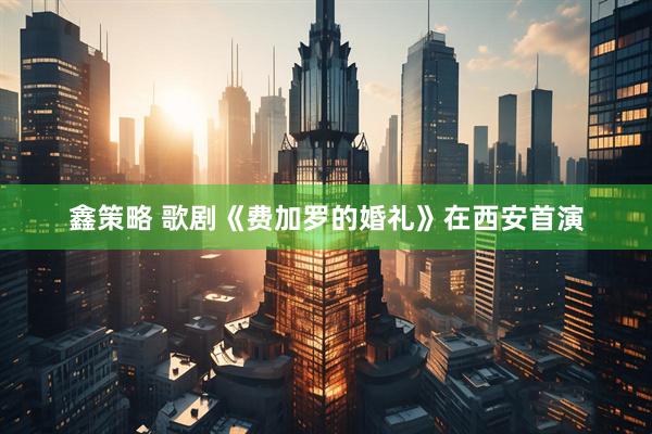 鑫策略 歌剧《费加罗的婚礼》在西安首演