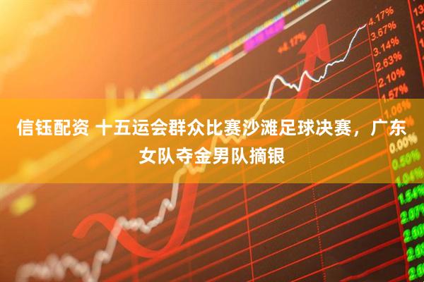 信钰配资 十五运会群众比赛沙滩足球决赛，广东女队夺金男队摘银