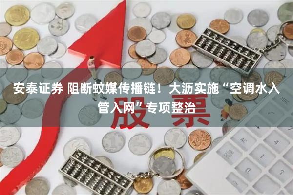 安泰证券 阻断蚊媒传播链！大沥实施“空调水入管入网”专项整治
