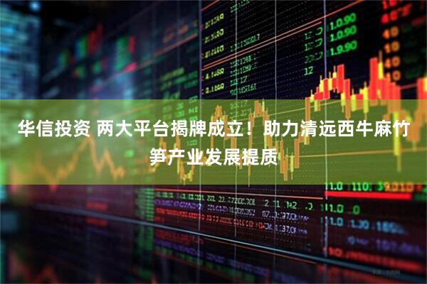 华信投资 两大平台揭牌成立！助力清远西牛麻竹笋产业发展提质