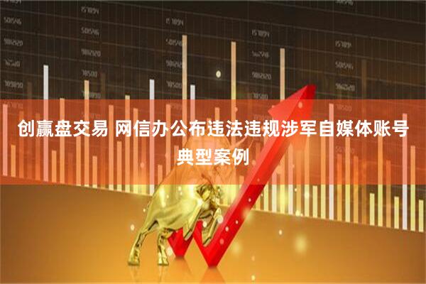 创赢盘交易 网信办公布违法违规涉军自媒体账号典型案例
