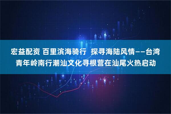 宏益配资 百里滨海骑行  探寻海陆风情——台湾青年岭南行潮汕文化寻根营在汕尾火热启动