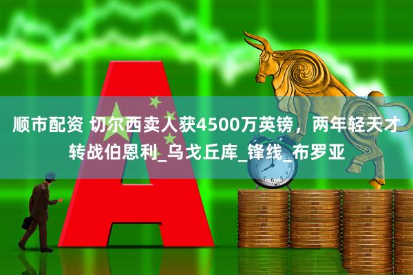 顺市配资 切尔西卖人获4500万英镑，两年轻天才转战伯恩利_乌戈丘库_锋线_布罗亚
