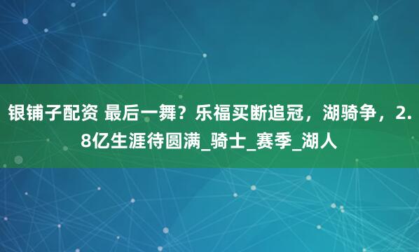 银铺子配资 最后一舞？乐福买断追冠，湖骑争，2.8亿生涯待圆满_骑士_赛季_湖人