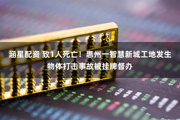 涵星配资 致1人死亡！惠州一智慧新城工地发生物体打击事故被挂牌督办