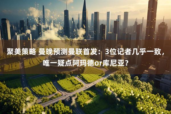 聚美策略 曼晚预测曼联首发：3位记者几乎一致，唯一疑点阿玛德or库尼亚？