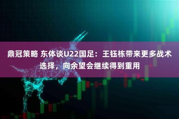 鼎冠策略 东体谈U22国足：王钰栋带来更多战术选择，向余望会继续得到重用