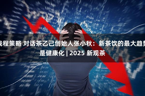 钱程策略 对话茶乙己创始人张小秋：新茶饮的最大趋势是健康化 | 2025 新观茶