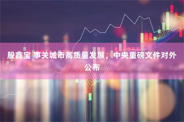 股鑫宝 事关城市高质量发展，中央重磅文件对外公布
