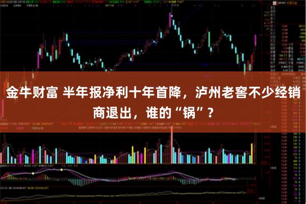 金牛财富 半年报净利十年首降，泸州老窖不少经销商退出，谁的“锅”？