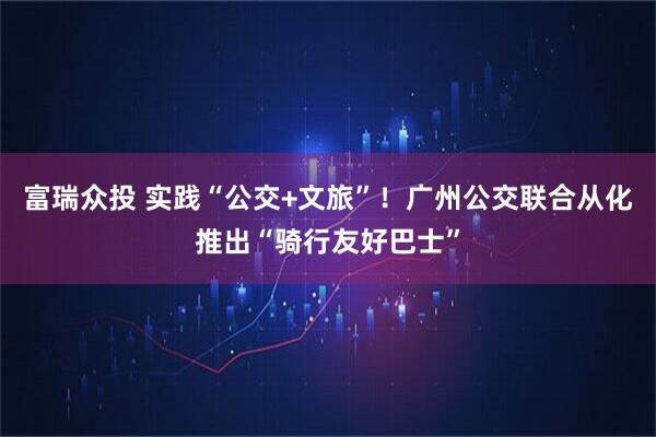 富瑞众投 实践“公交+文旅”！广州公交联合从化推出“骑行友好巴士”
