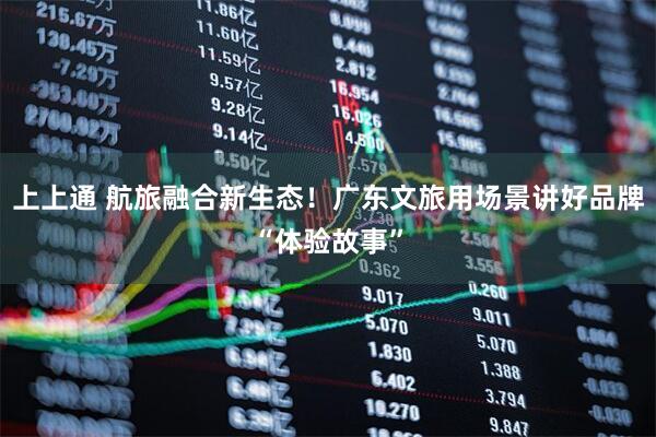 上上通 航旅融合新生态！广东文旅用场景讲好品牌“体验故事”