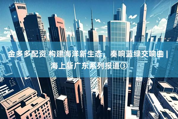 金多多配资 构建海洋新生态，奏响蓝绿交响曲 | 海上新广东系列报道③