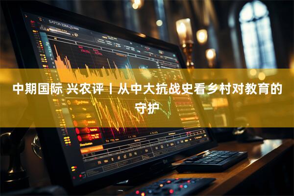 中期国际 兴农评丨从中大抗战史看乡村对教育的守护